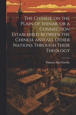 The Chinese on the Plain of Shinar, or a Connection Established Between the Chinese and all Other Nations Through Their Theology 1