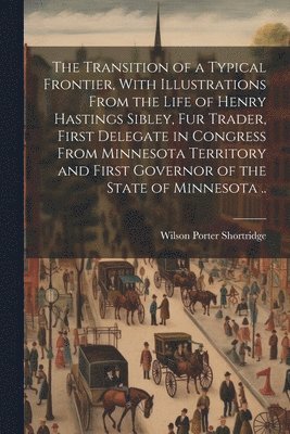 The Transition of a Typical Frontier, With Illustrations From the Life of Henry Hastings Sibley, fur Trader, First Delegate in Congress From Minnesota Territory and First Governor of the State of 1