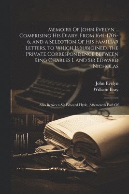 Memoirs Of John Evelyn ... Comprising his Diary, From 1641-1705-6, and a Selection Of his Familiar Letters, to Which is Subjoined, the Private Correspondence Between King Charles I. and Sir Edward 1