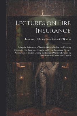 Lectures on Fire Insurance; Being the Substance of Lectures Given Before the Evening Classes in Fire Insurance Conducted by the Insurance Library Association of Boston During the Fall and Winter of Nineteen Hundred and Eleven and Twelve