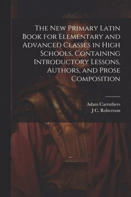The new Primary Latin Book for Elementary and Advanced Classes in High Schools, Containing Introductory Lessons, Authors, and Prose Composition 1