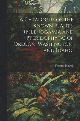 Catalogue of the Known Plants, (Phænogamia and Pteridophyta) of Oregon, Washington, and Idaho;