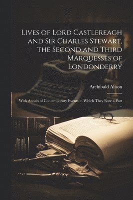 Archibald Alison - Lives of Lord Castlereagh and Sir Charles Stewart, the Second and Third Marquesses of Londonderry; With Annals of Contemporary Events in Which They Bore a Part .., Häftad