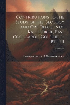 Contributions to the Study of the Geology and ore Deposits of Kalgoorlie, East Coolgardie Goldfield. Pt. I-III; Volume 69 1