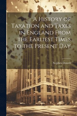 History of Taxation and Taxes in England From the Earliest Times to the Present Day