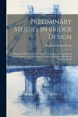 Preliminary Studies in Bridge Design; Being the First of a Series of Small Volumes, Each Complete in Itself, Dealing With the Design of Ordinary Highway Bridges of Moderate Spans 1