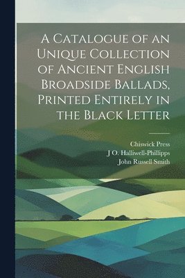 A Catalogue of an Unique Collection of Ancient English Broadside Ballads, Printed Entirely in the Black Letter 1