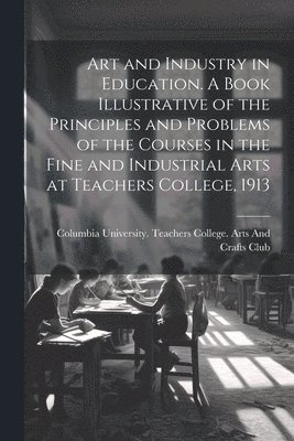 Art and Industry in Education. A Book Illustrative of the Principles and Problems of the Courses in the Fine and Industrial Arts at Teachers College, 1913
