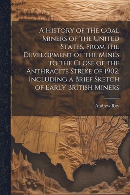 A History of the Coal Miners of the United States, From the Development of the Mines to the Close of the Anthracite Strike of 1902, Including a Brief Sketch of Early British Miners 1