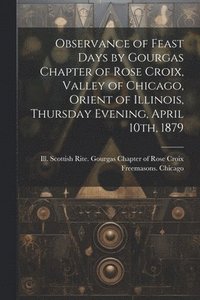 bokomslag Observance of Feast Days by Gourgas Chapter of Rose Croix, Valley of Chicago, Orient of Illinois, Thursday Evening, April 10th, 1879