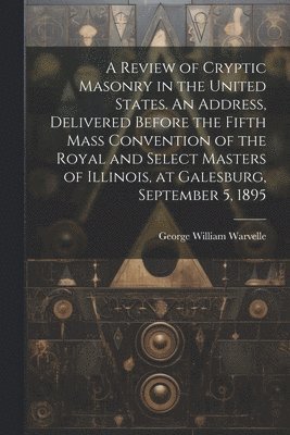 Review of Cryptic Masonry in the United States. An Address, Delivered Before the Fifth Mass Convention of the Royal and Select Masters of Illinois, at Galesburg, September 5, 1895