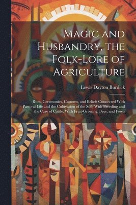 Magic and Husbandry, the Folk-lore of Agriculture; Rites, Ceremonies, Customs, and Beliefs Connected With Pastoral Life and the Cultivation of the Soil; With Breeding and the Care of Cattle; With Fruit-growing, Bees, and Fowls