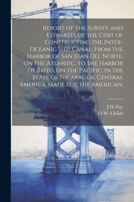 O W 1803-1870 Childs, J D Fay, O. W. 1803-1870 Childs, J. D. Fay, O W. 1803-1870 Childs, J D. Fay, O. W. Childs - Report of the Survey and Estimates of the Cost of Constructing the Inter-oceanic Ship Canal, From the Harbor of San Juan del Norte, on the Atlantic, to the Harbor of Brito, on the Pacific, in the State of Nicaragua, Central America, Made for the American,, Häftad