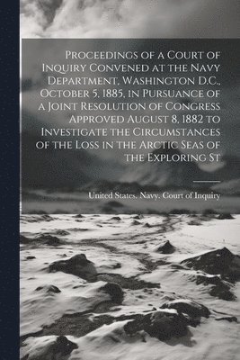 Proceedings of a Court of Inquiry Convened at the Navy Department, Washington D.C., October 5, 1885, in Pursuance of a Joint Resolution of Congress Approved August 8, 1882 to Investigate the 1