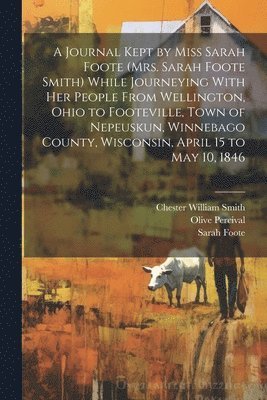 Journal Kept by Miss Sarah Foote (Mrs. Sarah Foote Smith) While Journeying With her People From Wellington, Ohio to Footeville, Town of Nepeuskun, Winnebago County, Wisconsin, April 15 to May 10, 1846
