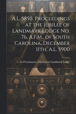 bokomslag A.L. 5850. Proceedings at the Jubilee of Landmark Lodge no. 76, A.F.M., of South Carolina, December 11th, A.L. 5900