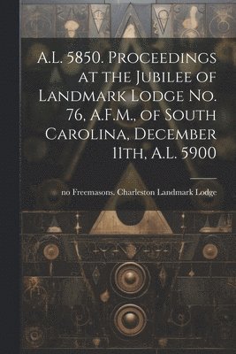 A.L. 5850. Proceedings at the Jubilee of Landmark Lodge no. 76, A.F.M., of South Carolina, December 11th, A.L. 5900 1