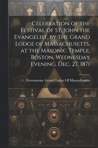 bokomslag Celebration of the Festival of St. John the Evangelist, by the Grand Lodge of Massachusetts, at the Masonic Temple, Boston, Wednesday Evening, Dec. 27, 1871