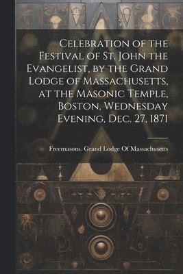 Celebration of the Festival of St. John the Evangelist, by the Grand Lodge of Massachusetts, at the Masonic Temple, Boston, Wednesday Evening, Dec. 27, 1871 1