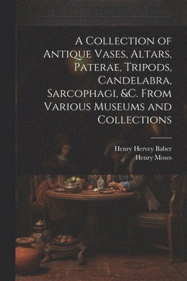 A Collection of Antique Vases, Altars, Paterae, Tripods, Candelabra, Sarcophagi, &c. From Various Museums and Collections 1
