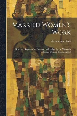 Married Women's Work; Being the Report of an Enquiry Undertaken by the Women's Industrial Council (incorporated) 1