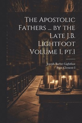 The Apostolic Fathers ... by the Late J.B. Lightfoot Volume 1, pt.1 1