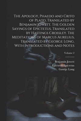 Apology, Phaedo and Crito of Plato, Translated by Benjamin Jowett. The Golden Sayings of Epictetus, Translated by Hastings Crossley. The Meditations of Marcus Aurelius, Translated by George Long. With Introductions and Notes; Volume 2