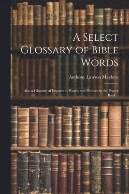 bokomslag A Select Glossary of Bible Words; Also a Glossary of Important Words and Phrases in the Prayer Book ..