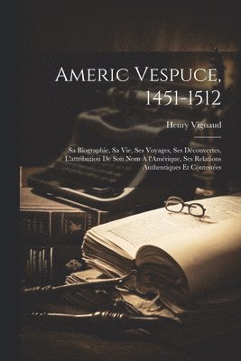 Americ Vespuce, 1451-1512; sa biographie, sa vie, ses voyages, ses dcouvertes, l'attribution de son nom  l'Amrique, ses relations authentiques et contestes 1