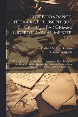 Correspondance, Littraire, Philosophique et Critique par Grimm, Diderot, Raynal, Meister etc; Revue sur les Textes Originaux, Comprenant Outre ce qui a t Publi  Diverses poques, les 1