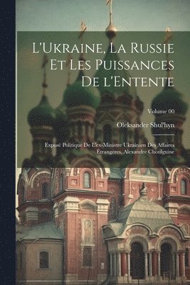 L'Ukraine, la Russie et les puissances de l'Entente; expos politique de l'ex-ministre ukrainien des affaires trangres, Alexandre Choulguine; Volume 00 1