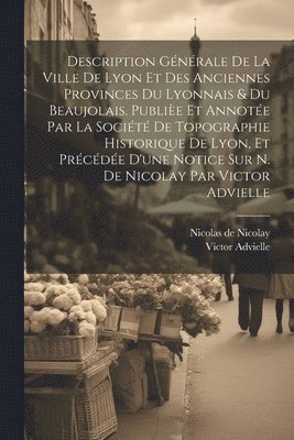 Description générale de la ville de Lyon et des anciennes provinces du Lyonnais & du Beaujolais. Publièe et annotée par la Société de topographie historique de Lyon, et précédée d'une notice sur N. de Nicolay par Victor Advielle