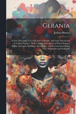 Gerania; a new Discovery of a Little Sort of People, Anciently Discoursed of, Called Pygmies. With a Lively Description of Their Stature, Habit, Manners, Buildings, Knowledge, and Government; Being 1