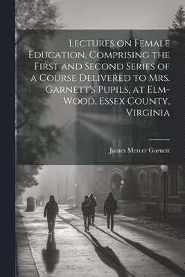 bokomslag Lectures on Female Education, Comprising the First and Second Series of a Course Delivered to Mrs. Garnett's Pupils, at Elm-wood, Essex County, Virginia