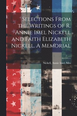 Selections From the Writings of R. Annie Imel Nickell and Faith Elizabeth Nickell. A Memorial 1