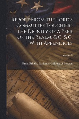 Great Britain Parliament House of L - Report From the Lord's Committee Touching the Dignity of a Peer of the Realm, & c. & c. With Appendices; Volume 3, Häftad