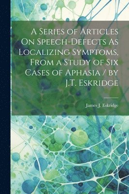 bokomslag Series of Articles On Speech-Defects As Localizing Symptoms, From a Study of Six Cases of Aphasia / by J.T. Eskridge