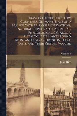 bokomslag Travels Through the Low Countries, Germany, Italy and France, With Curious Observations, Natural, Topographical, Moral, Physiological, & c. Also, A Catalogue of Plants, Found Spontaneously Growing ...