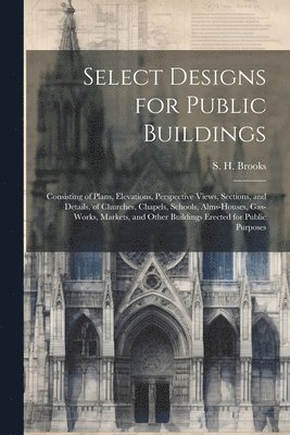 bokomslag Select Designs for Public Buildings; Consisting of Plans, Elevations, Perspective Views, Sections, and Details, of Churches, Chapels, Schools, Alms-houses, Gas-works, Markets, and Other Buildings