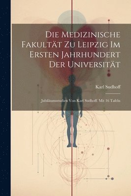 bokomslag Die Medizinische Fakultt zu Leipzig im ersten Jahrhundert der Universitt; Jubilumsstudien von Karl Sudhoff. Mit 16 Tafeln