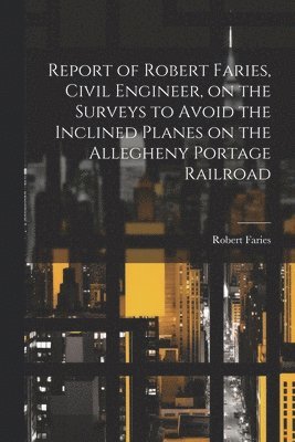Robert Faries - Report of Robert Faries, Civil Engineer, on the Surveys to Avoid the Inclined Planes on the Allegheny Portage Railroad, Häftad
