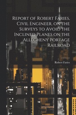 Report of Robert Faries, Civil Engineer, on the Surveys to Avoid the Inclined Planes on the Allegheny Portage Railroad 1