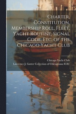 Charter, Constitution, Membership Roll, Fleet, Yacht Routine, Signal Code, etc. of the Chicago Yacht Club 1