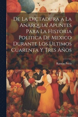 De la dictadura a la anarquia! Apuntes para la historia politica de Mexico durante los ultimos cuarenta y tres aos 1