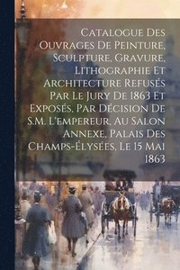 bokomslag Catalogue des ouvrages de peinture, sculpture, gravure, lithographie et architecture refuss par le jury de 1863 et exposs, par dcision de S.M. l'empereur, au Salon Annexe, Palais des