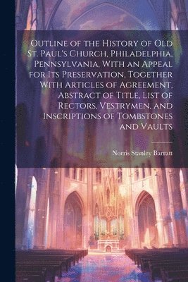 Outline of the History of old St. Paul's Church, Philadelphia, Pennsylvania, With an Appeal for its Preservation, Together With Articles of Agreement, Abstract of Title, List of Rectors, Vestrymen, 1