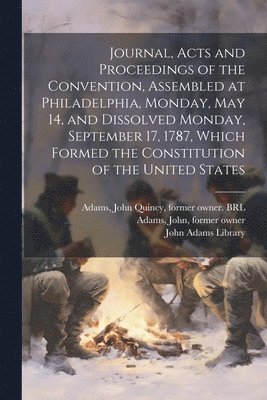 Journal, Acts and Proceedings of the Convention, Assembled at Philadelphia, Monday, May 14, and Dissolved Monday, September 17, 1787, Which Formed the Constitution of the United States 1