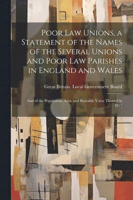 Poor law Unions, a Statement of the Names of the Several Unions and Poor law Parishes in England and Wales; and of the Population, Area, and Rateable Value Thereof in 1881 1