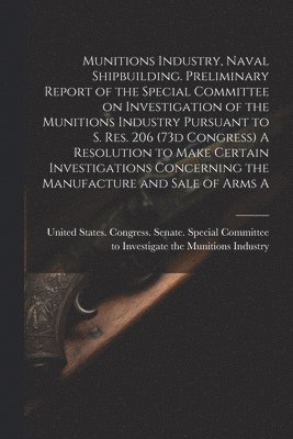 Munitions Industry, Naval Shipbuilding. Preliminary Report of the Special Committee on Investigation of the Munitions Industry Pursuant to S. Res. 206 (73d Congress) A Resolution to Make Certain 1