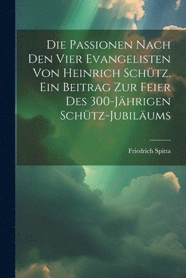 Die Passionen nach den vier Evangelisten von Heinrich Schtz. Ein Beitrag zur Feier des 300-jhrigen Schtz-Jubilums 1